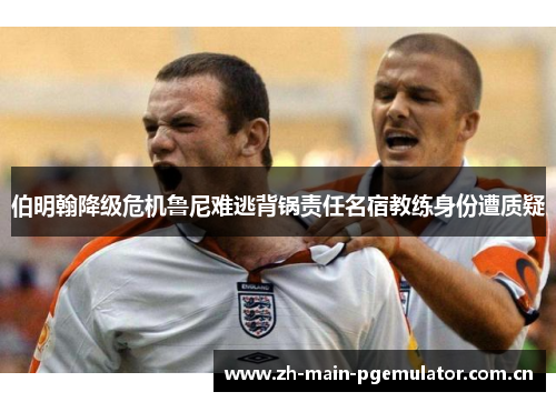 伯明翰降级危机鲁尼难逃背锅责任名宿教练身份遭质疑 伯明翰降级危机鲁尼难逃背锅责任名宿教练身份遭质疑