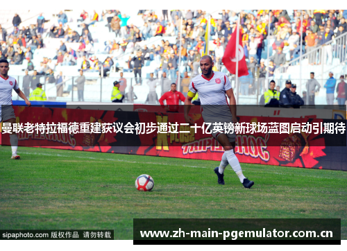 曼联老特拉福德重建获议会初步通过二十亿英镑新球场蓝图启动引期待 曼联老特拉福德重建获议会初步通过二十亿英镑新球场蓝图启动引期待